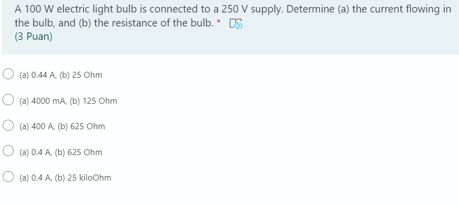 A 100 W electric light bulb is connected to a 250 V supply. Determine (a) the current flowing in
the bulb, and (b) the resistance of the bulb. * 5
(3 Puan)
(a) 0.44 A, (b) 25 Ohm
(a) 4000 mA, (b) 125 Ohm
O (a) 400 A, (b) 625 Ohm
(a) 0.4 A, (b) 625 Ohm
O (a) 0.4 A, (b) 25 kiloOhm
