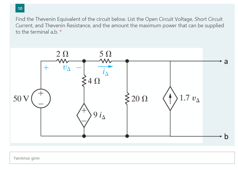 10
Find the Thevenin Equivalent of the circuit below. List the Open Circuit Voltage, Short Circuit
Current, and Thevenin Resistance, and the amount the maximum power that can be supplied
to the terminal a,b. *
2Ω
a
+
VA
is
340
20 Ω
1.7 va
50 V
9 is
Yanıtınızı girin
+ I
