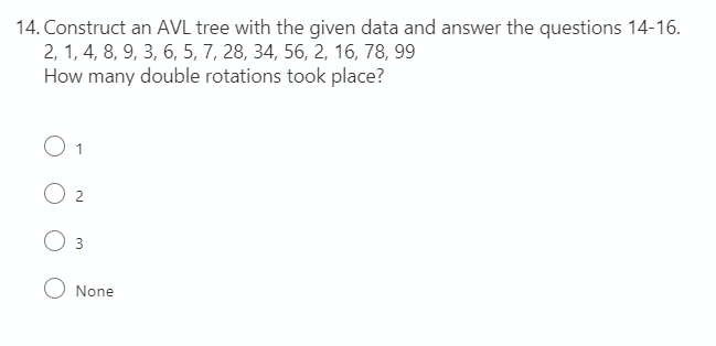 14. Construct an AVL tree with the given data and answer the questions 14-16.
2, 1, 4, 8, 9, 3, 6, 5, 7, 28, 34, 56, 2, 16, 78, 99
How many double rotations took place?
O 3
None
