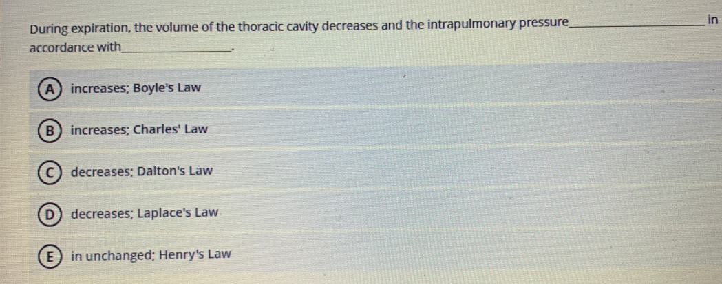 in
During expiration, the volume of the thoracic cavity decreases and the intrapulmonary pressure
accordance with
increases; Boyle's Law
B) increases; Charles' Law
decreases; Dalton's Law
D) decreases; Laplace's Law
(E) in unchanged; Henry's Law
