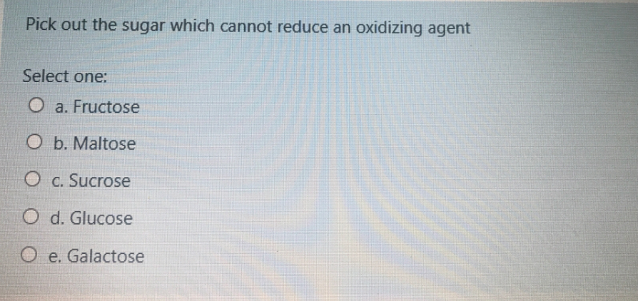 Pick out the sugar which cannot reduce an oxidizing agent
Select one:
O a. Fructose
O b. Maltose
O c. Sucrose
O d. Glucose
O e. Galactose
