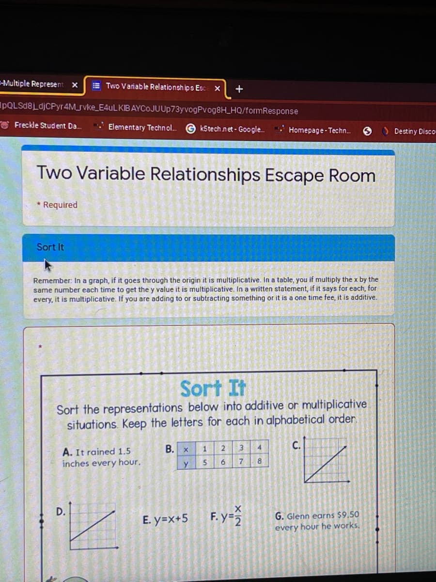 =-Multiple Represent X
E Two Variable Relationsh ip s Esc X
+
IpQLSd8LdjCPyr 4M_rvke_E4ULKIB AYCoJUUp73yvogPvog8H_HQ/formResponse
O Freckle Student Da.
Elementary Technol.
k5tech net - Google.
O Destiny Disco
Homepage-Techn.
Two Variable Relationships Escape Room
* Required
Sort It
Remember: In a graph, if it goes through the origin it is multiplicative. In a table, you if multiply the x by the
same number each time to get the y value it is multiplicative, In a written statement, if it says for each, for
every, it is multiplicative. If you are adding to or subtracting something or it is a one time fee, it'is additive.
Sort It
Sort the representations below into additive or multiplicative
situations. Keep the letters for each in alphabetical order.
В. х
3.
C.
A. It rained 1.5
inches every hour.
1
D.
E. y=x+5 F. y=
G. Glenn earns $9.50
every hour he works,
