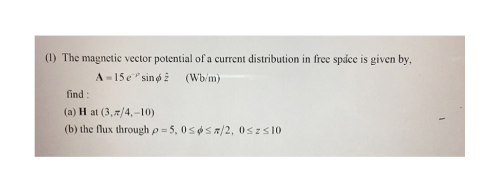 (1) The magnetic vector potential of a current distribution in free space is given by,
find:
A = 15 e sin
(a) H at (3,7/4,-10)
(Wb/m)
(b) the flux through p=5,0≤6≤7/2, 0≤z≤10