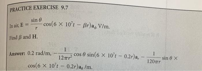 PRACTICE EXERCISE 9.7
sin 0
In air, E:
=
r
cos(6 x 10't - Br)a, V/m.
Find ẞ and H.
Answer: 0.2 rad/m,
-
1
12πr²
cos 0 sin(6 x 10't - 0.2r)a, -
1
sin 0 X
120πr
cos(6 x 10't-0.2r)a, /m.