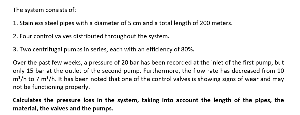 The system consists of:
1. Stainless steel pipes with a diameter of 5 cm and a total length of 200 meters.
2. Four control valves distributed throughout the system.
3. Two centrifugal pumps in series, each with an efficiency of 80%.
Over the past few weeks, a pressure of 20 bar has been recorded at the inlet of the first pump, but
only 15 bar at the outlet of the second pump. Furthermore, the flow rate has decreased from 10
m³/h to 7 m³/h. It has been noted that one of the control valves is showing signs of wear and may
not be functioning properly.
Calculates the pressure loss in the system, taking into account the length of the pipes, the
material, the valves and the pumps.