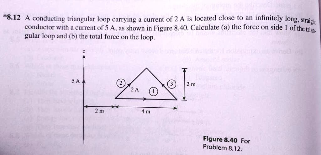 *8.12 A conducting triangular loop carrying a current of 2A is located close to an infinitely long, straight
conductor with a current of 5 A, as shown in Figure 8.40. Calculate (a) the force on side 1 of the trian-
gular loop and (b) the total force on the loop.
5AA
2 m
*
2 A
2 m
4 m
Figure 8.40 For
Problem 8.12.