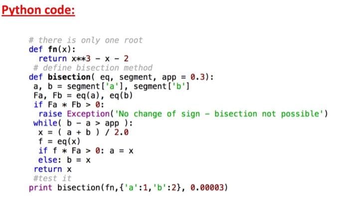 Python code:
# there is only one root
def fn(x):
return x**3 - x - 2
# define bisection method
def bisection ( eq, segment, app = 0.3):
a, b = segment ['a'1, segment ['b']
Fa, Fb = eq(a), eq(b)
if Fa * Fb > 0:
raise Exception( 'No change of sign bisection not possible')
while( b- a > app ):
x = ( a + b) / 2.0
f = eq(x)
if f * Fa > 0: a = x
else: b = x
return x
#test it
print bisection ( fn, {'a':1, 'b':2}, 0.00003)
