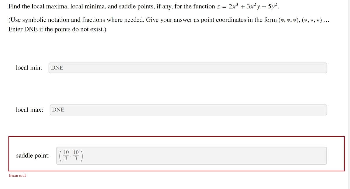 Find the local maxima, local minima, and saddle points, if any, for the function z = 2x³ + 3x²y + 5y².
(Use symbolic notation and fractions where needed. Give your answer as point coordinates in the form (*, *, *), (*, *, *) ...
Enter DNE if the points do not exist.)
local min: DNE
local max:
saddle point:
Incorrect
DNE
의
10 10
3 3