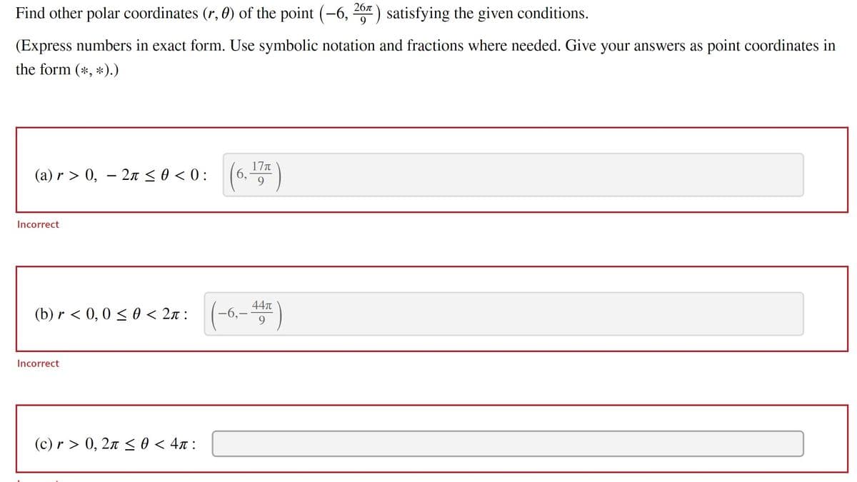 Find other polar coordinates (r, 0) of the point (-6, 267) satisfying the given conditions.
9
(Express numbers in exact form. Use symbolic notation and fractions where needed. Give your answers as point coordinates in
the form (*, *).)
(a) r> 0, 2π ≤ 0 < 0:
Incorrect
-
Incorrect
(b) r < 0,0 ≤ 0 < 2π : (-6,-44T)
9
(6, 17)
(c) r> 0, 2π ≤ 0 < 4π: