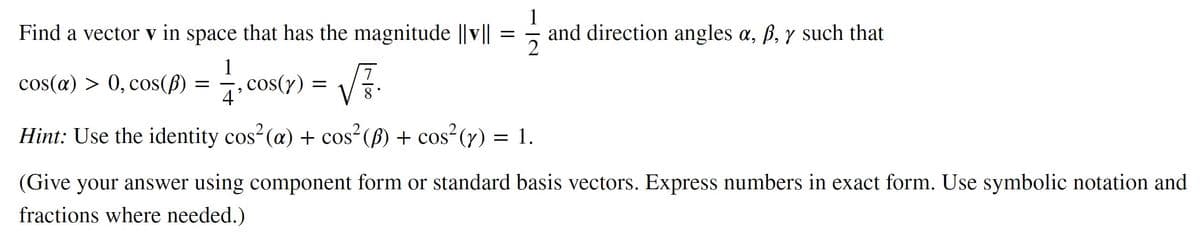 Find a vector v in space that has the magnitude ||v||
1
cos(a) > 0, cos(p)
4'
Hint: Use the identity cos² (a) + cos² (B) + cos² (y) = 1.
=
-, cos(y)
=
√F.
=
and direction angles a, ß, y such that
(Give your answer using component form or standard basis vectors. Express numbers in exact form. Use symbolic notation and
fractions where needed.)