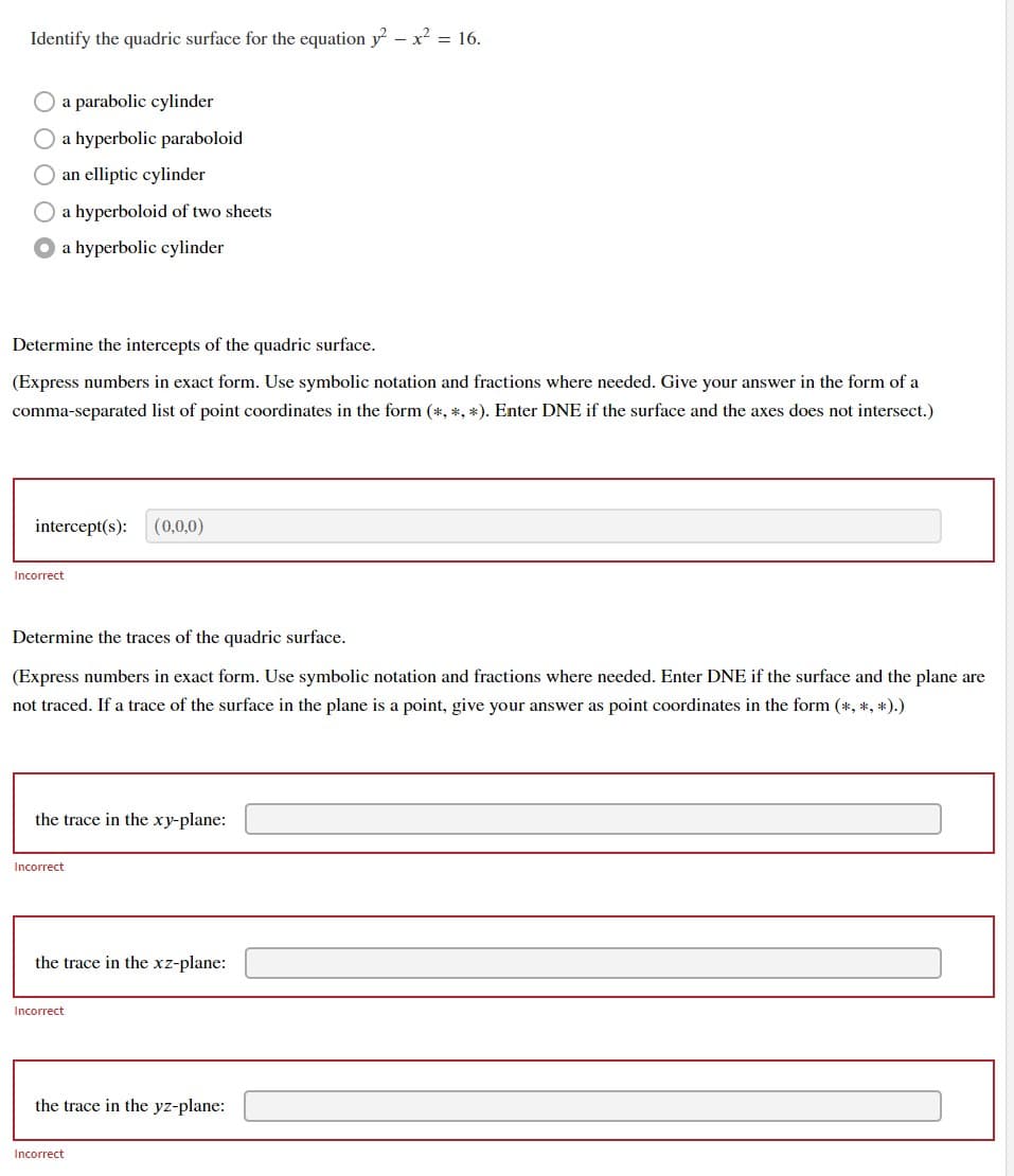 Identify the quadric surface for the equation y² - x² = 16.
a parabolic cylinder
a hyperbolic paraboloid
an elliptic cylinder
a hyperboloid of two sheets
a hyperbolic cylinder
Determine the intercepts of the quadric surface.
(Express numbers in exact form. Use symbolic notation and fractions where needed. Give your answer in the form of a
comma-separated list of point coordinates in the form (*, *, *). Enter DNE if the surface and the axes does not intersect.)
intercept(s): (0,0,0)
Incorrect
Determine the traces of the quadric surface.
(Express numbers in exact form. Use symbolic notation and fractions where needed. Enter DNE if the surface and the plane are
not traced. If a trace of the surface in the plane is a point, give your answer as point coordinates in the form (*, *, *).)
the trace in the xy-plane:
Incorrect
the trace in the xz-plane:
Incorrect
the trace in the yz-plane:
Incorrect