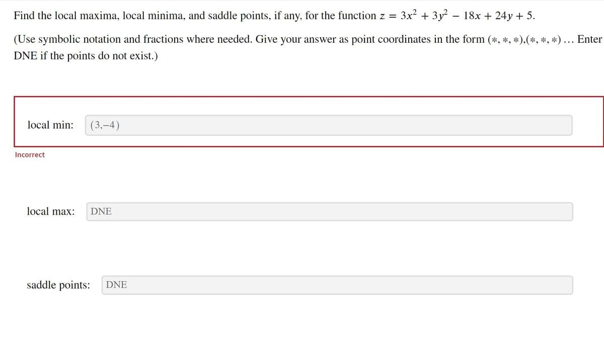 18x + 24y + 5.
(Use symbolic notation and fractions where needed. Give your answer as point coordinates in the form (*, *, *),(*, *, *) ….. Enter
DNE if the points do not exist.)
Find the local maxima, local minima, and saddle points, if any, for the function z =
local min:
Incorrect
local max:
(3,-4)
DNE
saddle points: DNE
3x² + 3y²