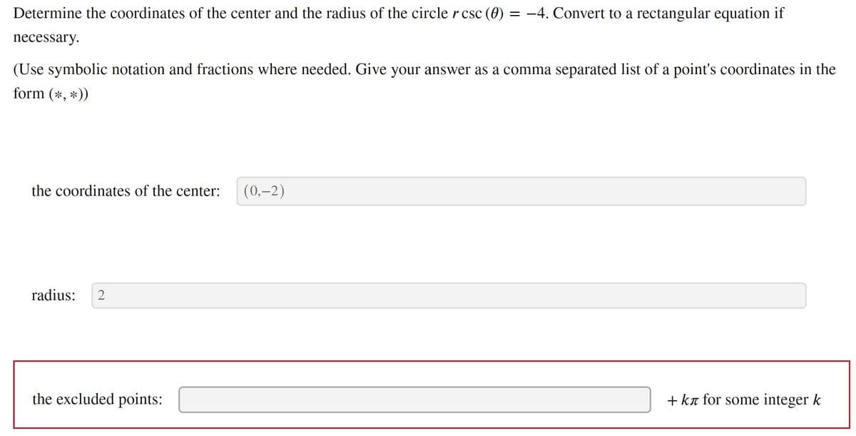 ### Problem Statement:
Determine the coordinates of the center and the radius of the circle given by the equation \(r \csc(\theta) = -4\). Convert the polar equation to a rectangular equation if necessary.

(Use symbolic notation and fractions where needed. Give your answer as a comma-separated list of a point's coordinates in the form \((\ast, \ast)\))

---

**Solution:**

#### The coordinates of the center:
\[
(0, -2)
\]

#### Radius:
\[
2
\]

#### The excluded points:
\[
+ k\pi \text{ for some integer } k
\]

---

### Explanation:

1. **Polar to Rectangular Conversion:**
   - The given equation is in polar form: \( r \csc(\theta) = -4 \).
   - We can rewrite \( \csc(\theta) \) as \( \frac{1}{\sin(\theta)} \), therefore, the equation becomes: 
     \[
     r \cdot \frac{1}{\sin(\theta)} = -4
     \]
     \[
     r = -4 \sin(\theta)
     \]
   
2. **Identify Coordinates and Radius:**
   - In polar form, \( r \) represents the distance from a point to the origin and \( \theta \) represents the angle from the positive x-axis.
   - To find the center and radius of this circle, recognize that this equation describes a circle with its center shifted.

3. **Rectangular Coordinates:**
   - Converting the polar coordinates to rectangular, use \( x = r \cos(\theta) \) and \( y = r \sin(\theta) \).
   - Substituting \( r = -4 \sin(\theta) \):
     \[
     x = -4 \sin(\theta) \cos(\theta)
     \]
     \[
     y = -4 \sin^2(\theta)
     \]
   - Use the equation of the circle in rectangular form \( (x - h)^2 + (y - k)^2 = R^2 \) to identify the center (\(h, k\)) and radius \(R\).

4. **Excluded Points:**
   - The sine function is zero whenever \( \theta = k \pi \) for any integer \( k \). Therefore, points where \( \theta \) is an