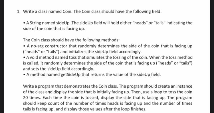 1. Write a class named Coin. The Coin class should have the following field:
• A String named sideUp. The side Up field will hold either "heads" or "tails" indicating the
side of the coin that is facing up.
The Coin class should have the following methods:
• A no-arg constructor that randomly determines the side of the coin that is facing up
("heads" or "tails") and initializes the sideUp field accordingly.
• A void method named toss that simulates the tossing of the coin. When the toss method
is called, it randomly determines the side of the coin that is facing up ("heads" or "tails")
and sets the sideUp field accordingly.
• A method named getSide Up that returns the value of the side Up field.
Write a program that demonstrates the Coin class. The program should create an instance
of the class and display the side that is initially facing up. Then, use a loop to toss the coin
20 times. Each time the coin is tossed, display the side that is facing up. The program
should keep count of the number of times heads is facing up and the number of times
tails is facing up, and display those values after the loop finishes.