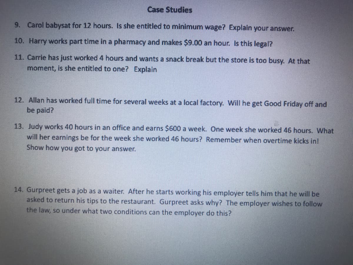 Case Studies
9. Carol babysat for 12 hours. Is she entitled to minimum wage? Explain your answer.
10. Harry works part time in a pharmacy and makes $9.00 an hour. Is this legal?
11. Carrie has just worked 4 hours and wants a snack break but the store is too busy. At that
moment, is she entitled to one? Explain
12. Allan has worked full time for several weeks at a local factory. Will he get Good Friday off and
be paid?
13. Judy works 40 hours in an office and earns $600 a week. One week she worked 46 hours. What
will her earnings be for the week she worked 46 hours? Remember when overtime kicks in!
Show how you got to your answer.
14. Gurpreet gets a job as a waiter. After he starts working his employer tells him that he will be
asked to return his tips to the restaurant. Gurpreet asks why? The employer wishes to follow
the law, so under what two conditions can the employer do this?