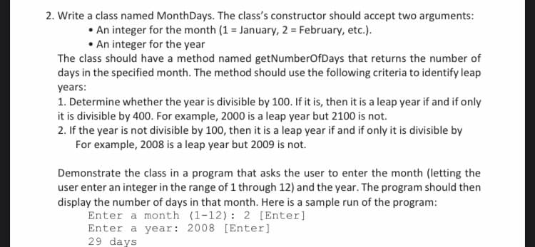 2. Write a class named MonthDays. The class's constructor should accept two arguments:
• An integer for the month (1 = January, 2 = February, etc.).
• An integer for the year
The class should have a method named getNumberOfDays that returns the number of
days in the specified month. The method should use the following criteria to identify leap
years:
1. Determine whether the year is divisible by 100. If it is, then it is a leap year if and if only
it is divisible by 400. For example, 2000 is a leap year but 2100 is not.
2. If the year is not divisible by 100, then it is a leap year if and if only it is divisible by
For example, 2008 is a leap year but 2009 is not.
Demonstrate the class in a program that asks the user to enter the month (letting the
user enter an integer in the range of 1 through 12) and the year. The program should then
display the number of days in that month. Here is a sample run of the program:
Enter a month (1-12): 2 [Enter]
Enter a year: 2008 [Enter]
29 days