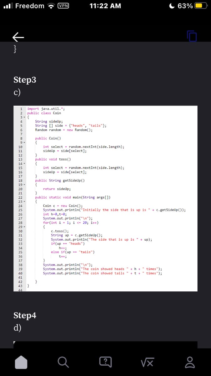 Freedom (VPN)
}
Step3
c)
1 import java.util.";
2 public class Coin
3- {
4
5
6
7
8
9-
១ ឌ ៨ ៨ គង់មាន ឯឌន់ខជនន់ ផន ខ គ គ
10
11
12
13
14-
15
16
17
18
19-
20
21
22
23-
24
25
26
27
28
29 -
30
31
32
33
34
35
36
37
38
39
40
41
42
43
44
String sideUp;
String [] side = {"heads", "tails"};
Random random - new Random();
public Coin()
{
}
public void toss ()
{
}
public String getSideUp()
{
}
int select = random.nextInt (side.length);
sideUp side[select];
{
return sideUp;
public static void main(String args[])
Step4
d)
int select random.nextInt (side.length);
sideUp = side [select];
11:22 AM
{
Coinc new Coin();
System.out.println("Initially the side that is up is " + c.getSideUp());
int h-0,t=0;
System.out.println("\n");
for (int i 1; i <-20; i++)
}
c. toss();
String up c.getSideUp();
System.out.println("The side that is up is " + up);
if(up "heads")
h++;
else if(up "tails")
t++;
System.out.println("\n");
System.out.println("The coin showed heads " +h+"times");
System.out.println("The coin showed tails " + t +
"times");
a
?
63%
√x
8