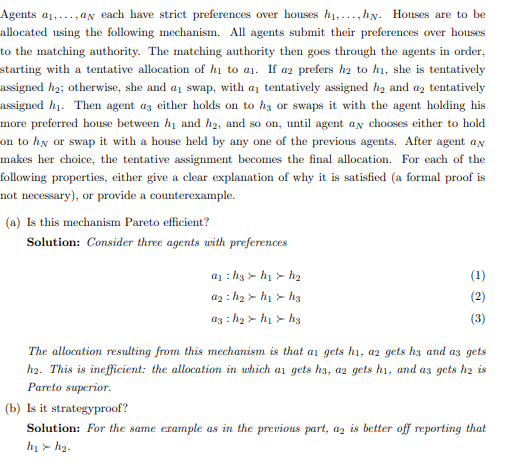 Agents a,,ay each have strict preferences over houses h₁,...,hy. Houses are to be
allocated using the following mechanism. All agents submit their preferences over houses
to the matching authority. The matching authority then goes through the agents in order,
starting with a tentative allocation of hi to a₁. If a2 prefers h2 to h₁, she is tentatively
assigned h₂; otherwise, she and a swap, with a tentatively assigned h₂ and a2 tentatively
assigned h₁. Then agent as either holds on to h3 or swaps it with the agent holding his
more preferred house between hy and h2, and so on, until agent ay chooses either to hold
on to hy or swap it with a house held by any one of the previous agents. After agent an
makes her choice, the tentative assignment becomes the final allocation. For each of the
following properties, either give a clear explanation of why it is satisfied (a formal proof is
not necessary), or provide a counterexample.
(a) Is this mechanism Pareto efficient?
Solution: Consider three agents with preferences
@₁: h₂
a₂: h₂
a3: h₂
h₁ > h₂
h₁> h3
h₁h3
(1)
(2)
(3)
The allocation resulting from this mechanism is that as gets h₁, a2 gets h3 and as gets
h2. This is inefficient: the allocation in which ar gets hs, az gets h1, and as gets h2 is
Pareto superior.
(b) Is it strategyproof?
Solution: For the same example as in the previous part, az is better off reporting that
h₁> h₂.