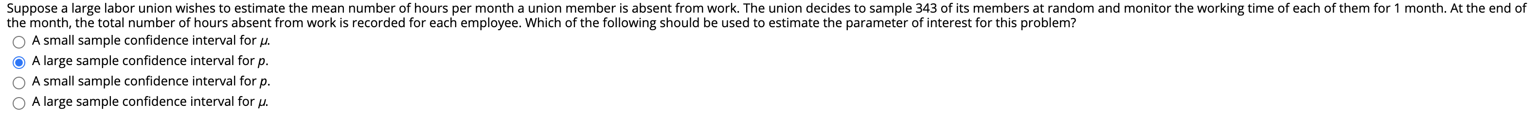 Suppose a large labor union wishes to estimate the mean number of hours per month a union member is absent from work. The union decides to sample 343 of its members at random and monitor the working time of each of them for 1 month. At the end of
the month, the total number of hours absent from work is recorded for each employee. Which of the following should be used to estimate the parameter of interest for this problem?
A small sample confidence interval for u.
A large sample confidence interval for p.
A small sample confidence interval for
A large sample confidence interval for u.
р.
