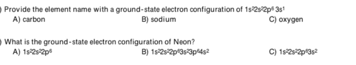 Provide the element name with a ground-state electron configuration of 1s2sº2p6 3s1
B) sodium
A) carbon
C) oxygen
) What is the ground-state electron configuration of Neon?
A) 1s2s2p6
B) 1s2s2p®3s23p€4s²
C) 1s22s²2p®3s2
