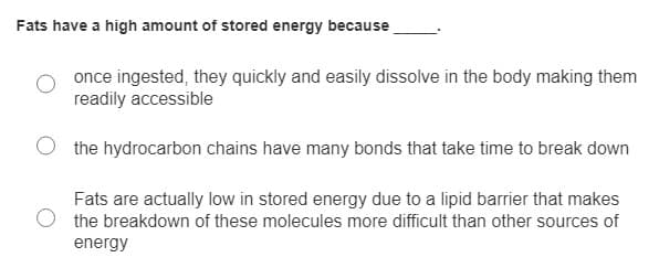 Fats have a high amount of stored energy because
once ingested, they quickly and easily dissolve in the body making them
readily accessible
the hydrocarbon chains have many bonds that take time to break down
Fats are actually low in stored energy due to a lipid barrier that makes
the breakdown of these molecules more difficult than other sources of
energy