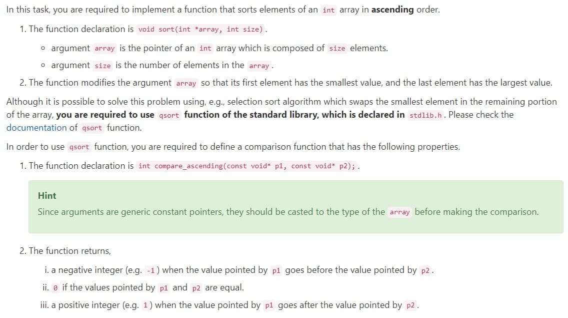 In this task, you are required to implement a function that sorts elements of an int array in ascending order.
1. The function declaration is void sort(int *array, int size).
o argument array is the pointer of an int array which is composed of size elements.
o argument size is the number of elements in the array.
2. The function modifies the argument array so that its first element has the smallest value, and the last element has the largest value.
Although it is possible to solve this problem using, e.g., selection sort algorithm which swaps the smallest element in the remaining portion
of the array, you are required to use qsort function of the standard library, which is declared in stdlib.h. Please check the
documentation of qsort function.
In order to use qsort function, you are required to define a comparison function that has the following properties.
1. The function declaration is int compare_ascending(const void* p1, const void* p2); .
Hint
Since arguments are generic constant pointers, they should be casted to the type of the array before making the comparison.
2. The function returns,
i. a negative integer (e.g. -1) when the value pointed by p1 goes before the value pointed by p2.
ii. e if the values pointed by p1 and p2 are equal.
iii. a positive integer (e.g. 1) when the value pointed by p1 goes after the value pointed by p2.
