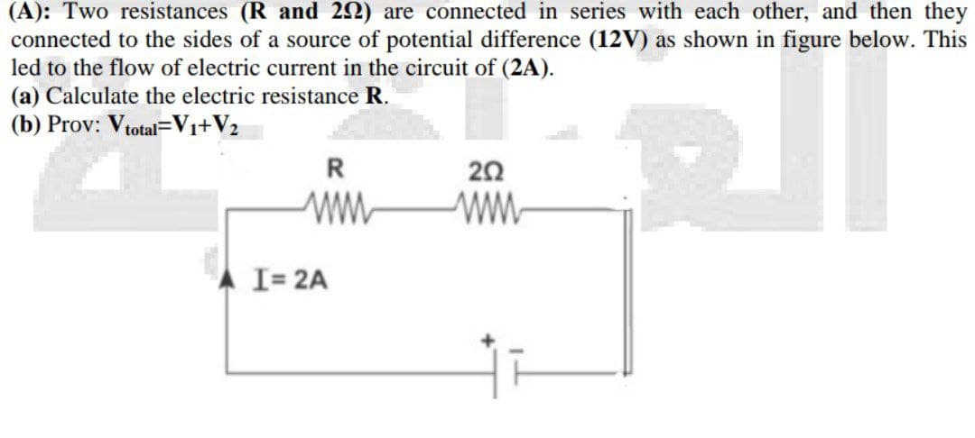 (A): Two resistances (R and 202) are connected in series with each other, and then they
connected to the sides of a source of potential difference (12V) as shown in figure below. This
led to the flow of electric current in the circuit of (2A).
(a) Calculate the electric resistance R.
(b) Prov: V total-V₁+V₂
11
R
202
www
www
I= 2A