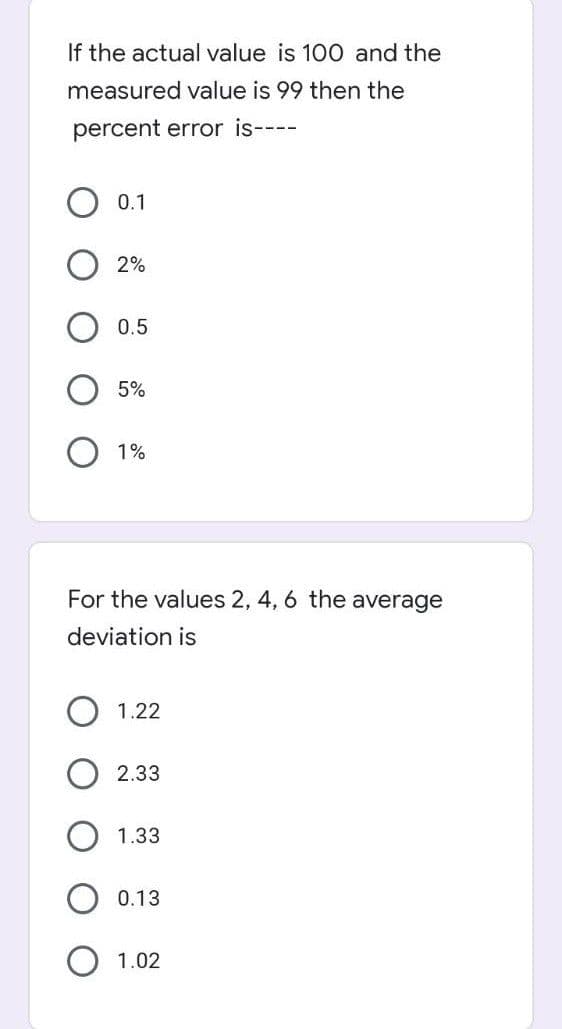 If the actual value is 100 and the
measured value is 99 then the
percent error is----
0.1
2%
0.5
5%
1%
For the values 2, 4, 6 the average
deviation is
1.22
2.33
1.33
0.13
1.02