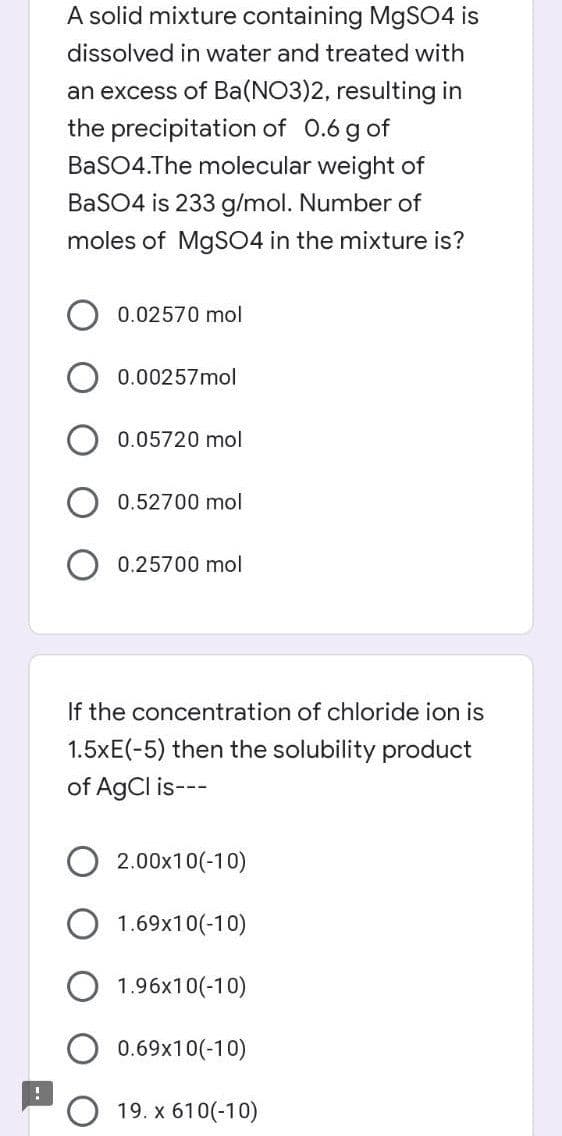 !
A solid mixture containing MgSO4 is
dissolved in water and treated with
an excess of Ba(NO3)2, resulting in
the precipitation of 0.6 g of
BaSO4.The molecular weight of
BaSO4 is 233 g/mol. Number of
moles of MgSO4 in the mixture is?
0.02570 mol
0.00257mol
0.05720 mol
0.52700 mol
0.25700 mol
If the concentration of chloride ion is
1.5xE(-5) then the solubility product
of AgCl is---
2.00x10(-10)
1.69x10(-10)
1.96x10(-10)
0.69x10(-10)
19. x 610(-10)