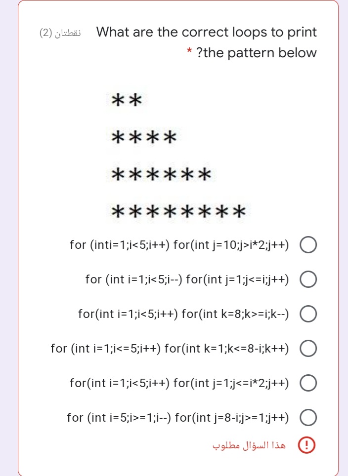 نقطتان )2(
What are the correct loops to print
?the pattern below
**
****
*:
***
********
for (inti=1;i<5;i++) for(int j=10;j>i*2;j++) O
for (int i=1;i<5;i--) for(int j=1;j<=i;j++)
for(int i=1;i<5;i++) for(int k=8;k>=i;k--) O
for (int i=1;i<=5;i++) for(int k=1;k<=8-i;k++) O
for(int i=1;i<5;i++) for(int j=1;j<=i*2;j++) O
for (int i=5;i>=1;i--) for(int j=8-i;j>=1;j++) O
D هذا السؤال مطلوب
