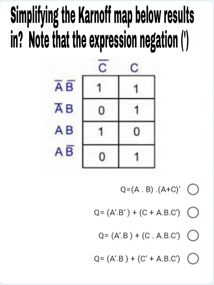 Simplitying the Karnoff map below results
in? Note that the expression negation()
C
АВ
1
1
1
АВ
1
АВ
1
Q=(A . B) .(A+C)' O
Q= (A'.B' ) + (C + A.B.C')
Q= (A'.B ) + (C . A.B.C')
Q= (A'.B ) + (C' + A.B.C') O
lm B B m
