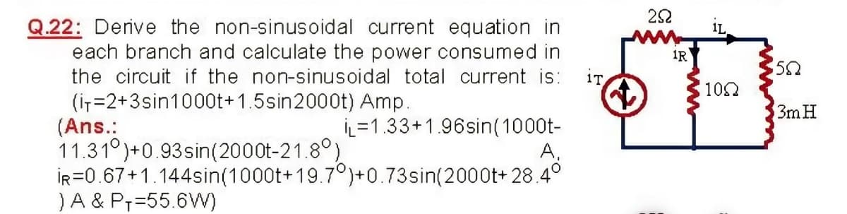 22
Q.22: Derive the non-sinusoidal current equation in
each branch and calculate the power consumed in
the circuit if the non-sinusoidal total current is:
1L
1R
iT
102
(iT=2+3sin1000t+1.5sin2000t) Amp.
(Ans.:
11.31°)+0.93sin(2000t-21.8°)
İR=0.67+1.144sin(1000t+19.7°)+0.73sin(2000t+ 28.4°
)A & P7=55.6W)
3m H
İL=1.33+1.96sin(1000t-
A,
