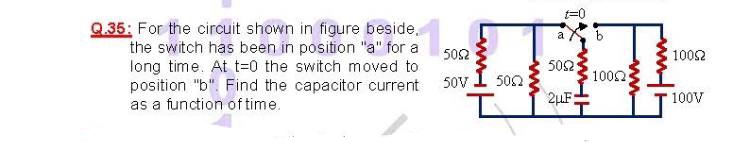 Q.35: For the circuit shown in figure beside,
the switch has been in position "a" for a
long time. At t=0 the switch moved to
position "b". Find the capacitor current
as a function of time.
a
502
1002
502
100n
2LF:
50V
502
100V
