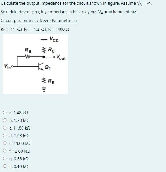 Calculate the output impedance for the circuit shown in figure. Assume VÀ = ∞0.
Şekildeki devre için çıkış empedansını hesaplayınız. VA = ∞0 kabul ediniz.
Circuit parameters / Devre Parametreleri
RB = 11 k2, Rc = 1.2 km2, RE = 400
Vcc
Vina
RB
W
a. 1.48 ΚΩ
b. 1.20 k
c. 11.80 ΚΩ
d. 1.08 ΚΩ
e. 11.00 ΚΩ
f. 12.60 ΚΩ
g. 0.68 k
h. 0.40 ΚΩ
Rc
Ка
RE
Vout