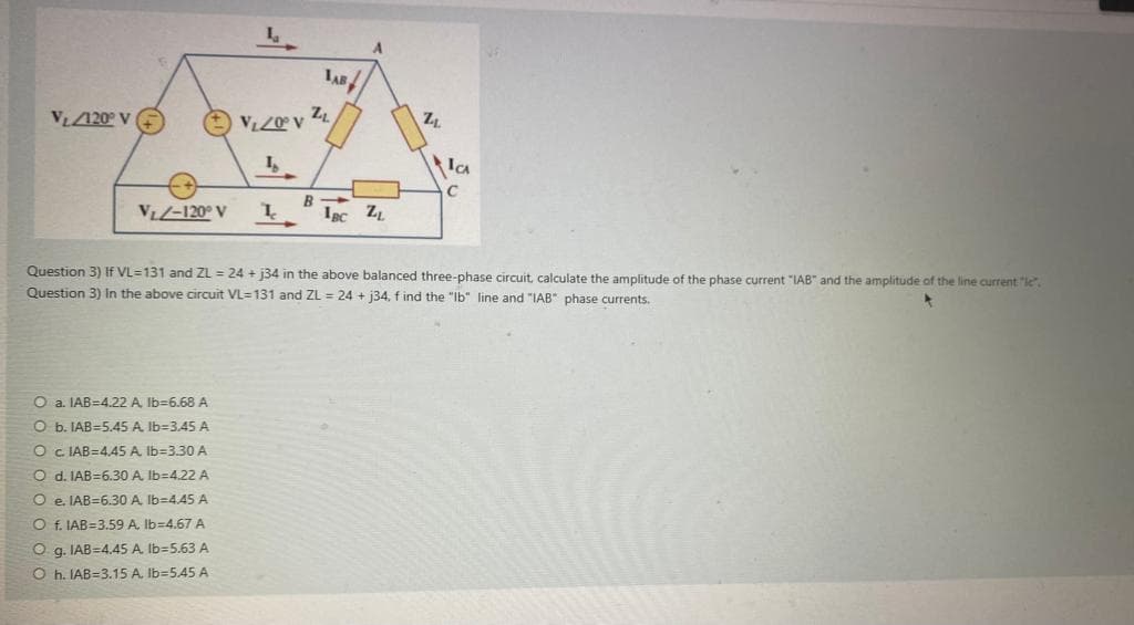 V₁/120° V
V₁/-120° V
La
O a. IAB=4.22 A, lb-6.68 A
O b. IAB-5.45 A lb-3.45 A
O c. IAB=4.45 A, lb-3.30 A
O d. IAB=6.30 A lb-4.22 A
Oe. IAB=6.30 A, lb-4.45 A
O f. IAB=3.59 A. lb=4.67 A
Og. IAB=4.45 A. lb-5.63 A
Oh. IAB-3.15 A. Ib=5.45 A
TAB
V₁/0° V ZL
I
I
R->
A
IBC ZL
2₁
ICA
Question 3) If VL=131 and ZL = 24 + j34 in the above balanced three-phase circuit, calculate the amplitude of the phase current "IAB" and the amplitude of the line current "le".
Question 3) In the above circuit VL=131 and ZL = 24+ j34, find the "Ib" line and "IAB" phase currents.