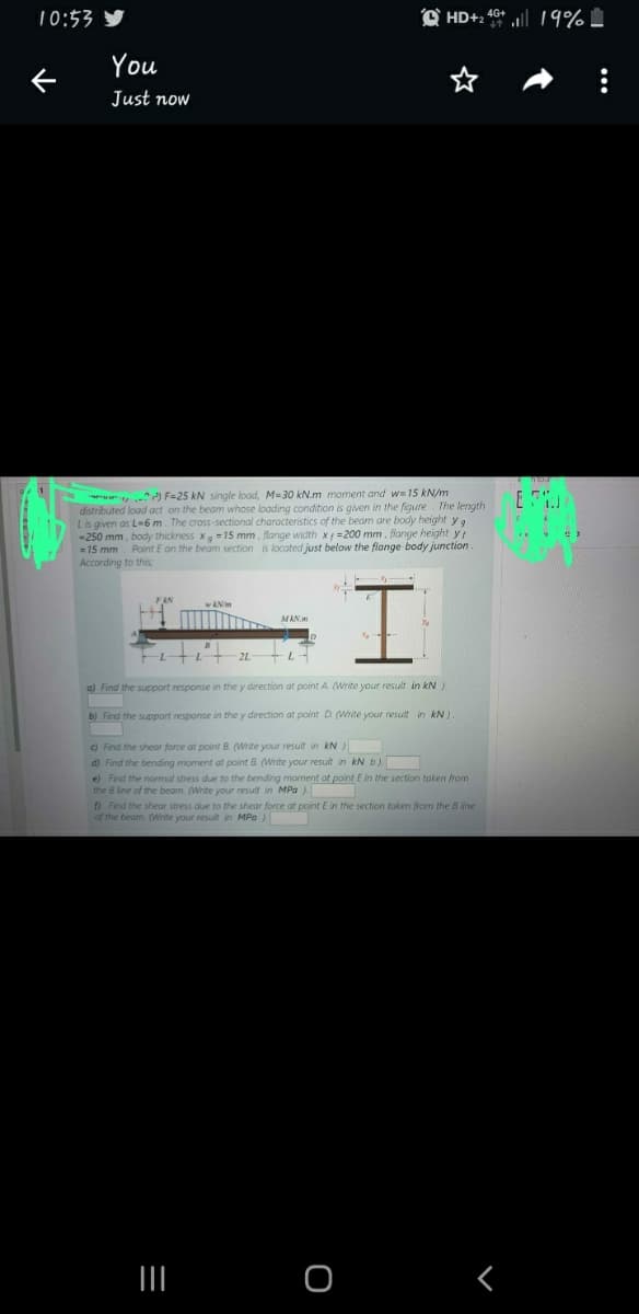 10:53
个
You
Just now
₁²³) F=25 kN single load, M=30 kN.m moment and w=15 kN/m
distributed load act on the beam whose loading condition is given in the figure. The length
L is given as L-6 m. The cross-sectional characteristics of the beam are body height ya
-250 mm, body thickness x 15 mm, flange width x=200 mm, flange height yj
= 15 mm Point E on the beam section is located just below the flange body junction.
According to this
MAN.
I
a) Find the support response in the y direction at point A. (Write your result in kN)
b) Find the support response in the y direction at point D (Write your result in kN)
c) Find the shear force at point B. (Write your result in kN)
d) Find the bending moment at point B. (Write your result in kN b).
HD+2 4+19%
|||
e) Find the normal stress due to the bending moment at point E in the section taken from
the B line of the beam. (Write your result in MPa).
f) Find the shear stress due to the shear force at point E in the section taken from the Bline
of the beam. (Write your result in MPa)
O
r
E
: