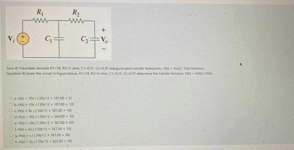 R₁
ww
R₂
Soru 4) Yukandaki devrede R1-59, R2=5 ohm, C1=0.1F, C2=0.2F olduğuna göre transfer fonksiyonu H(s) = Vo(s)/ Vi(s) bulunuz.
Question 4) Given the circuit in Figure below. R1=59, R2=5 ohm, C1=0.1F, C2-0.2F determine the transfer function H(s) = Vo(s)/Vi(s).
O a. H(s) = 10s/ (59s^2 + 187.00 + 5)
O b. H(s) = 10s/(59s^2 + 187.00 + 10)
O c. H(s) = 5s / (59s^2 + 187.00 + 10)
C₂ Vo
O d. H(s) = 10s/(59s^2 + 364.00+ 10)
O e. H(s) = 10s/ (59s^2 + 187.00 +20)
Of. H(s) = 5s / (59s^2 + 187.00 +15)
Og. H(s) = s/(59s^2 + 187.00 + 30)
O h. H(s) = 5s/(59s^2 + 423.00 + 10)