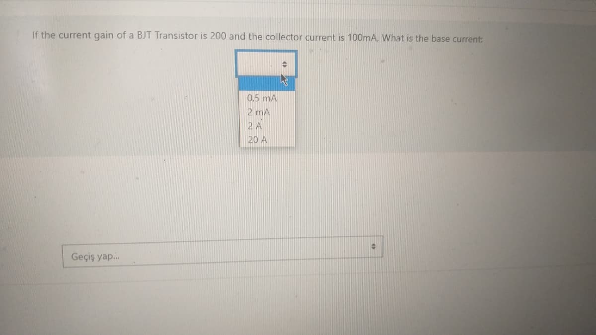 If the current gain of a BJT Transistor is 200 and the collector current is 100mA. What is the base current:
Geçiş yap...
0.5 mA
2 mA
2 A
20 A
O