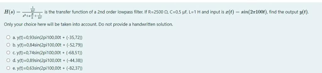 LC
H(s)
3²+8+1
is the transfer function of a 2nd order lowpass filter. If R=2500 2, C=0,5 µF, L=1 H and input is a(t) = sin(2100t), find the output y(t).
Only your choice here will be taken into account. Do not provide a handwritten solution.
O a. y(t)=0,93sin(2pi100,00t + (-35,72))
O b. y(t) =0,84sin(2pi100,00t+(-52,79))
O c. y(t)=0,74sin(2pi100,00t + (-68,51))
O d. y(t) =0,89sin(2pi100,00t+ (-44,38))
O e. y(t)=0,63sin(2pi100,00t+(-82,37))