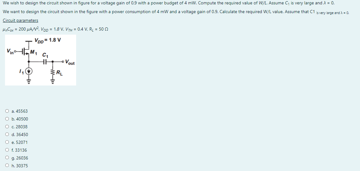 We wish to design the circuit shown in figure for a voltage gain of 0.9 with a power budget of 4 mW. Compute the required value of W/L. Assume C₁ is very large and λ = 0.
We want to design the circuit shown in the figure with a power consumption of 4 mW and a voltage gain of 0.9. Calculate the required W/L value. Assume that C1 is very large and λ = 0.
Circuit parameters
UnCox = 200 μA/², VDD = 1.8 V, VTH = 0.4 V, R₂ = 50 2
VDD=1.8 V
Vin
1₁
O a. 45563
O b. 40500
O c. 28038
O d. 36450
O e. 52071
O f. 33136
O g. 26036
Oh. 30375
M₁
C₁
HH
"M
RL
Vout