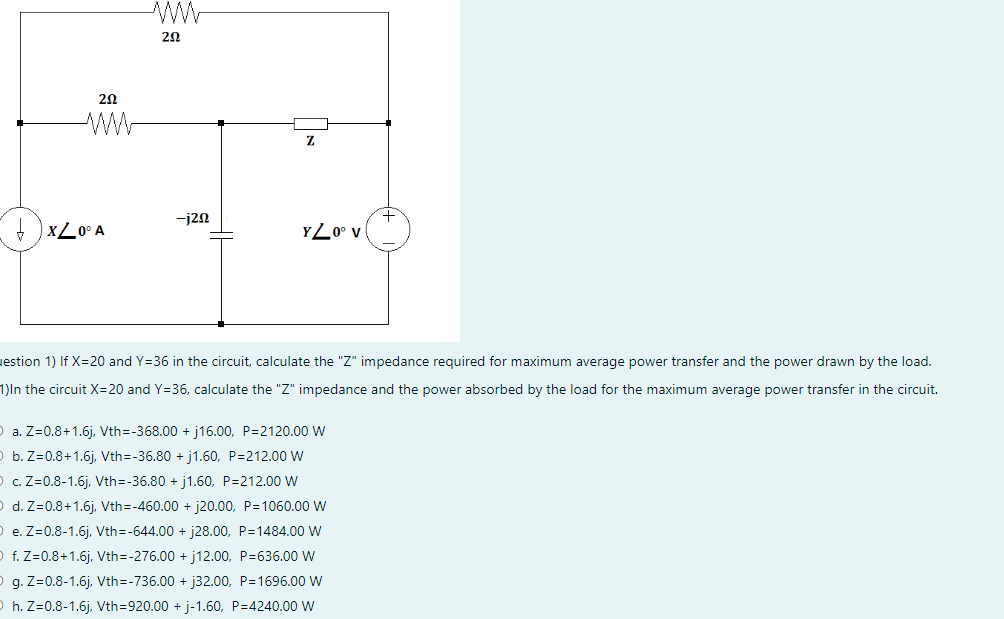 202
XZ0° A
ΖΩ
-j20
Z
YZ0° V
estion 1) If X=20 and Y=36 in the circuit, calculate the "Z" impedance required for maximum average power transfer and the power drawn by the load.
1)In the circuit X=20 and Y=36, calculate the "Z" impedance and the power absorbed by the load for the maximum average power transfer in the circuit.
a. Z=0.8+1.6j, Vth=-368.00 +j16.00, P=2120.00 W
b. Z=0.8+1.6j, Vth=-36.80 +j1.60, P=212.00 W
c. Z=0.8-1.6j, Vth=-36.80 +j1.60, P=212.00 W
O d. Z=0.8+1.6j, Vth=-460.00 + j20.00, P=1060.00 W
e. Z=0.8-1.6j, Vth=-644.00 + j28.00, P=1484.00 W
f. Z=0.8+1.6j, Vth=-276.00 +j12.00, P=636.00 W
g. Z=0.8-1.6j, Vth=-736.00 +j32.00, P=1696.00 W
h. Z=0.8-1.6j, Vth=920.00 + j-1.60, P=4240.00 W