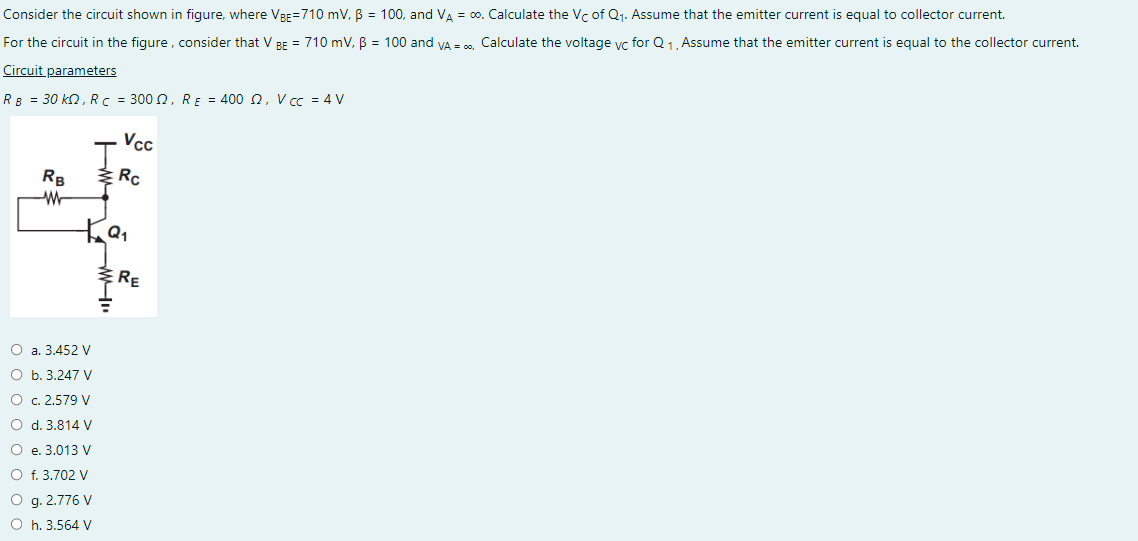 Consider the circuit shown in figure, where VBE=710 mV, B = 100, and VA = ∞0. Calculate the Vc of Q₁. Assume that the emitter current is equal to collector current.
For the circuit in the figure, consider that V BE = 710 mV, B = 100 and VA = ∞, Calculate the voltage vc for Q₁, Assume that the emitter current is equal to the collector current.
Circuit parameters
RB = 30 kQ, R c = 3002, RE = 400 2, V cc = 4 V
RB
W
Ка
O a. 3.452 V
O b. 3.247 V
O c. 2.579 V
O d. 3.814 V
O e. 3.013 V
O f. 3.702 V
O g. 2.776 V
O h. 3.564 V
M".
Vcc
Rc
RE