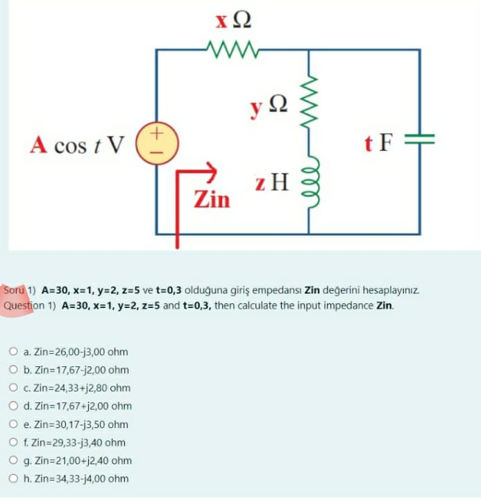 A cos t V
XQ
O a. Zin=26,00-13,00 ohm
O b. Zin=17,67-j2,00 ohm
O c. Zin=24,33+j2,80 ohm
O d. Zin=17,67+j2,00 ohm
O e. Zin=30,17-j3,50 ohm
O f. Zin=29,33-j3,40 ohm
O g. Zin=21,00+j2,40 ohm
Oh. Zin=34,33-j4,00 ohm
Zin
y Q
z H
ell
tF
Soru 1) A=30, x= 1, y=2, z=5 ve t=0,3 olduğuna giriş empedansı Zin değerini hesaplayınız.
Question 1) A=30, x= 1, y=2, z=5 and t=0,3, then calculate the input impedance Zin.