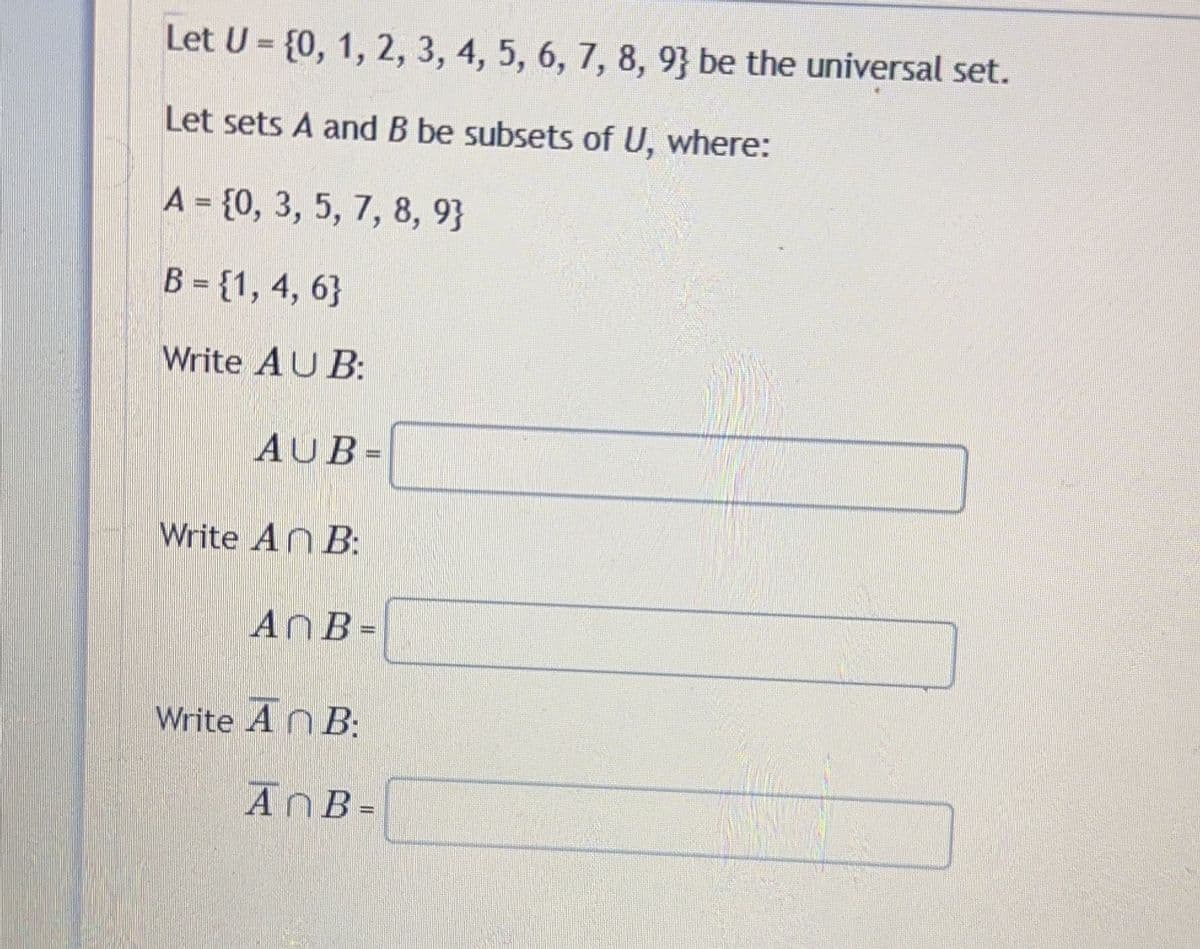 Let U = {0, 1, 2, 3, 4, 5, 6, 7, 8, 9} be the universal set.
Let sets A and B be subsets of U, where:
A = {0, 3, 5, 7, 8, 9}
B = {1, 4, 6}
Write AU B:
AUB=
Write An B:
An B=
Write An B:
AnB =
wwww...