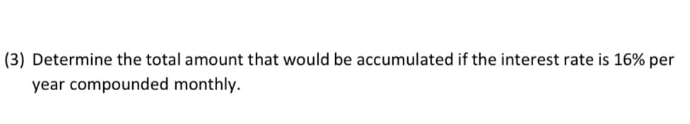 (3) Determine the total amount that would be accumulated if the interest rate is 16% per
year compounded monthly.
