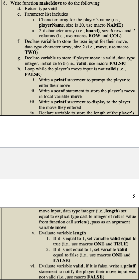 8. Write function makeMove to do the following
d. Return type void
e. Parameter list includes
i. Character array for the player's name (i.e.,
playerName, size is 20, use macro NAME)
ii. 2-d character array (i.e., board), size 6 rows and 7
columns (i.e., use macros ROW and COL)
f. Declare variable to store the user input for their move,
data type character array, size 2 (i.e., move, use macro
TWO)
g. Declare variable to store if player move is valid, data type
integer, initialize to 0 (i.e., valid, use macro FALSE)
h. Loop while the player's move input is not valid (i.e.,
FALSE)
i. Write a printf statement to prompt the player to
enter their move
ii.
Write a scanf statement to store the player's move
in local variable move
iii. Write a printf statement to display to the player
the move they entered
iv. Declare variable to store the length of the player's
move input, data type integer (i.e., length) set
equal to explicit type cast to integer of return value
from function call strlen(), pass as an argument
variable move
v. Evaluate variable length
1. If it is equal to 1, set variable valid equal to
true (i.e., use macros ONE and TRUE)
2. If it is not equal to 1, set variable valid
equal to false (i.e., use macros ONE and
FALSE)
vi. Evaluate variable valid, if it is false, write a printf
statement to notify the player their move input was
not valid (i.e., use macro FALSE)