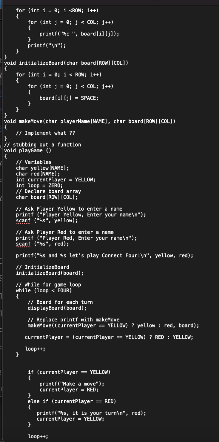 for (int i =0; i <ROW; i++)
{
}
for (int j = 0; j < COL; j++)
{
printf("%c ", board[i][j]);
}
}
void initializeBoard (char board [ROW] [COL])
{
}
printf("\n");
for (int i = 0; i < ROW; i++)
{
for (int j =0; j < COL; j++)
{
board [i][j] = SPACE;
}
}
void makeMove (char playerName [NAME], char board [ROW] [COL])
{
// Implement what ??
}
// stubbing out a function
void playGame ()
{
// Variables
char yellow [NAME];
char red [NAME];
int currentPlayer = YELLOW;
int loop = ZERO;
// Declare board array
char board [ROW] [COL];
// Ask Player Yellow to enter a name
printf ("Player Yellow, Enter your name\n");
scanf ("%s", yellow);
// Ask Player Red to enter a name
printf ("Player Red, Enter your name\n");
scanf ("%s", red);
printf("%s and %s let's play Connect Four!\n", yellow, red);
}
// InitializeBoard
initializeBoard (board);
// While for game loop
while (loop < FOUR)
{
// Board for each turn
displayBoard (board);
// Replace printf with makeMove
makeMove((currentPlayer == YELLOW)? yellow red, board);
currentPlayer = (currentPlayer ==YELLOW) ? RED: YELLOW;
loop++;
if (currentPlayer == YELLOW)
{
printf("Make a move");
currentPlayer = RED;
}
else if (currentPlayer == RED)
{
}
printf("%s, it is your turn\n", red);
currentPlayer = YELLOW;
loop++;