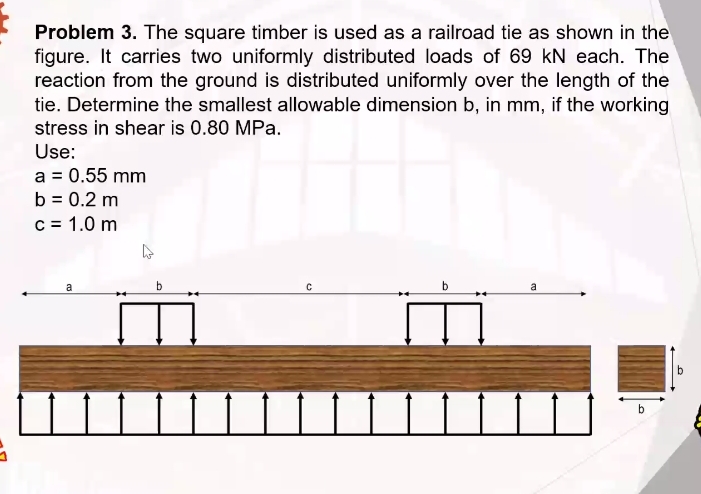 Problem 3. The square timber is used as a railroad tie as shown in the
figure. It carries two uniformly distributed loads of 69 kN each. The
reaction from the ground is distributed uniformly over the length of the
tie. Determine the smallest allowable dimension b, in mm, if the working
stress in shear is 0.80 MPa.
Use:
a = 0.55 mm
b = 0.2 m
c = 1.0 m
b
