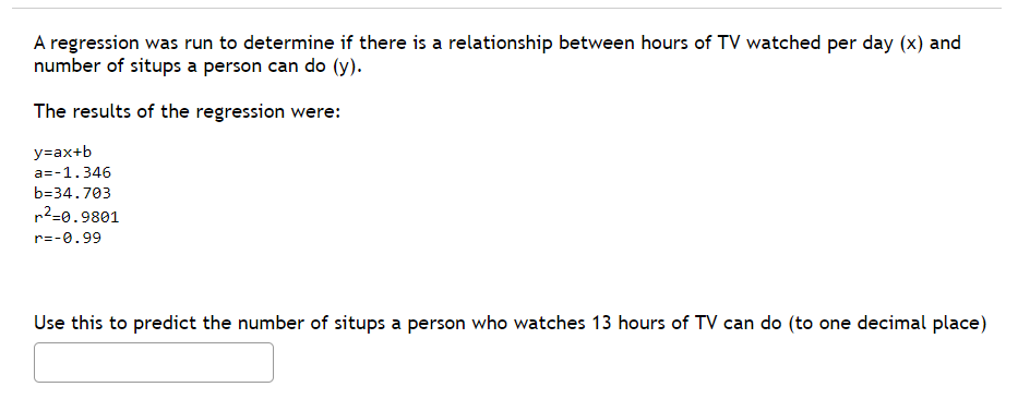 A regression was run to determine if there is a relationship between hours of TV watched per day (x) and
number of situps a person can do (y).
The results of the regression were:
y=ax+b
a=-1.346
b=34.703
r²=0.9801
r=-0.99
Use this to predict the number of situps a person who watches 13 hours of TV can do (to one decimal place)
