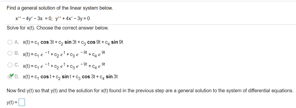 Find a general solution of the linear system below.
x" - 4y' - 3х %3 0, у' +4x' - Зу%3D0
Solve for x(t). Choose the correct answer below.
O A. X(t) = c, cos 3t + c, sin 3t + c, cos 9t +C, sin 9t
O B.
x(t) = cq e ¯l + c2 e +c3 e
- 9t
9t
+ C4 e
C.
– 9t
9t
x(t) = cq e -t+c2 et +C3 e
+ C4
D. x(t) = c, cost+ c, sint+ cz cos 3t + c4 sin 3t
Now find y(t) so that y(t) and the solution for x(t) found in the previous step are a general solution to the system of differential equations.
y(t) =
